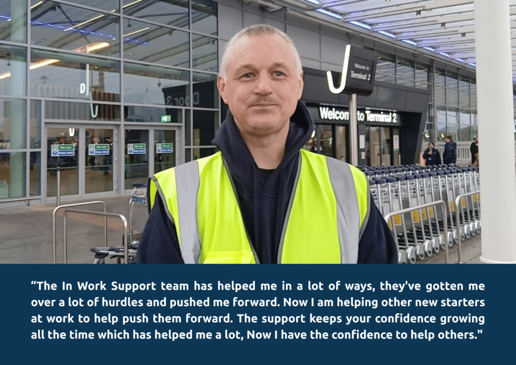 In Work Support 3 “The In Work Support team has helped me in a lot of ways, they've gotten me over a lot of hurdles and pushed me forward. Now I am helping other new starters at work to help push them forward. The support keeps your confidence growing all the time which has helped me a lot, Now I have the confidence to help others."